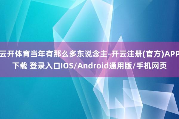 云开体育当年有那么多东说念主-开云注册(官方)APP下载 登录入口IOS/Android通用版/手机网页