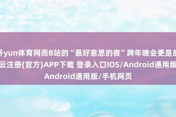 开yun体育网而B站的“最好意思的夜”跨年晚会更是放出狠话-开云注册(官方)APP下载 登录入口IOS/Android通用版/手机网页