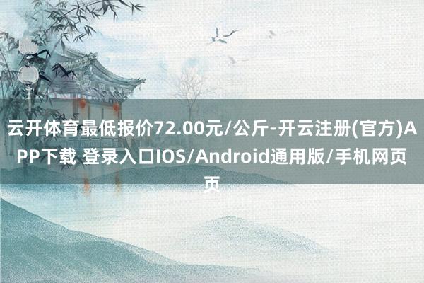 云开体育最低报价72.00元/公斤-开云注册(官方)APP下载 登录入口IOS/Android通用版/手机网页