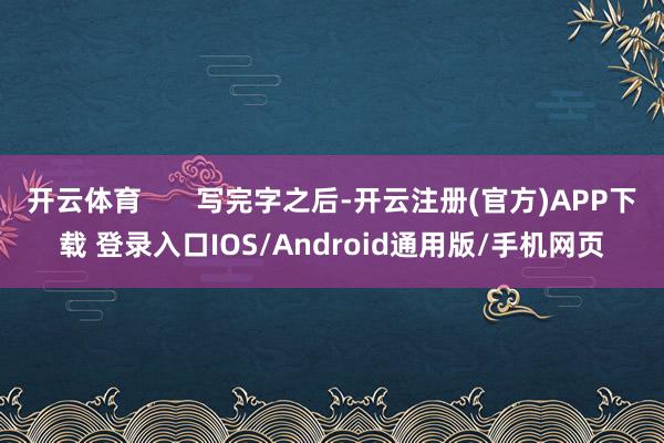 开云体育 写完字之后-开云注册(官方)APP下载 登录入口IOS/Android通用版/手机网页