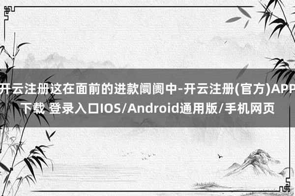 开云注册这在面前的进款阛阓中-开云注册(官方)APP下载 登录入口IOS/Android通用版/手机网页