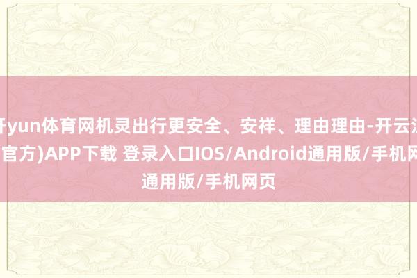 开yun体育网机灵出行更安全、安祥、理由理由-开云注册(官方)APP下载 登录入口IOS/Android通用版/手机网页