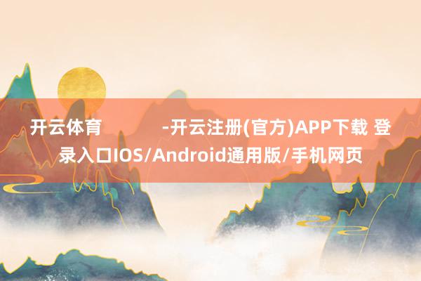 开云体育            -开云注册(官方)APP下载 登录入口IOS/Android通用版/手机网页