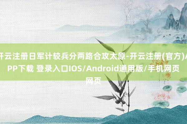 开云注册日军计较兵分两路合攻太原-开云注册(官方)APP下载 登录入口IOS/Android通用版/手机网页