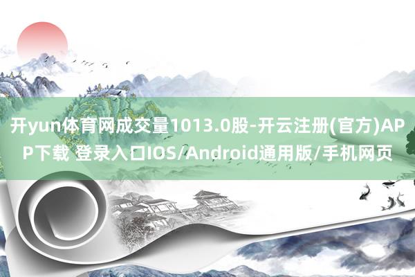开yun体育网成交量1013.0股-开云注册(官方)APP下载 登录入口IOS/Android通用版/手机网页