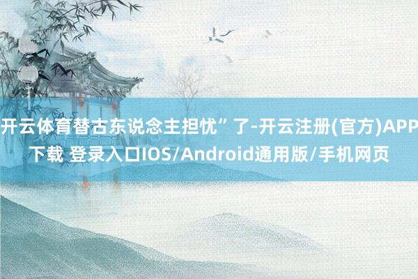 开云体育替古东说念主担忧”了-开云注册(官方)APP下载 登录入口IOS/Android通用版/手机网页