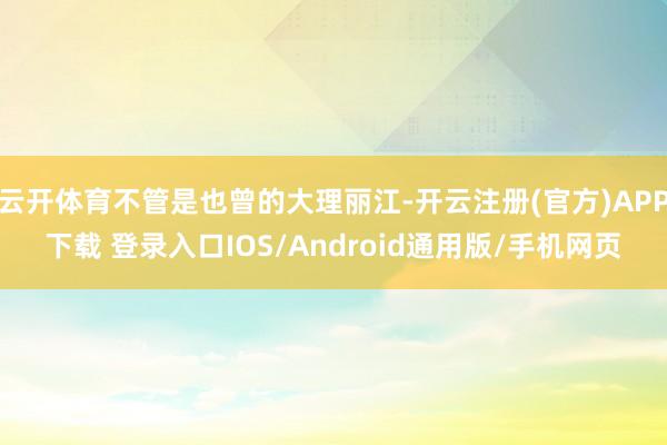云开体育不管是也曾的大理丽江-开云注册(官方)APP下载 登录入口IOS/Android通用版/手机网页