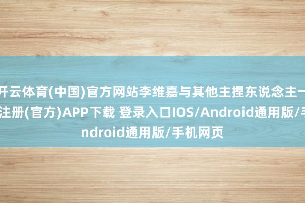开云体育(中国)官方网站李维嘉与其他主捏东说念主一齐-开云注册(官方)APP下载 登录入口IOS/Android通用版/手机网页