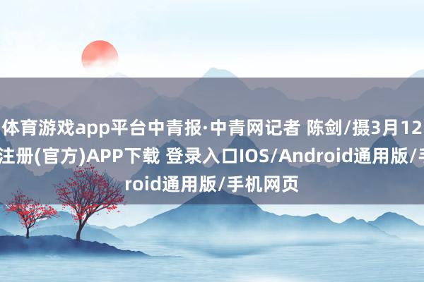 体育游戏app平台中青报·中青网记者 陈剑/摄3月12日-开云注册(官方)APP下载 登录入口IOS/Android通用版/手机网页