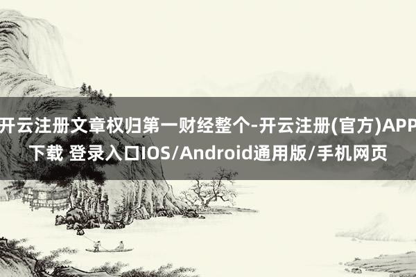 开云注册文章权归第一财经整个-开云注册(官方)APP下载 登录入口IOS/Android通用版/手机网页
