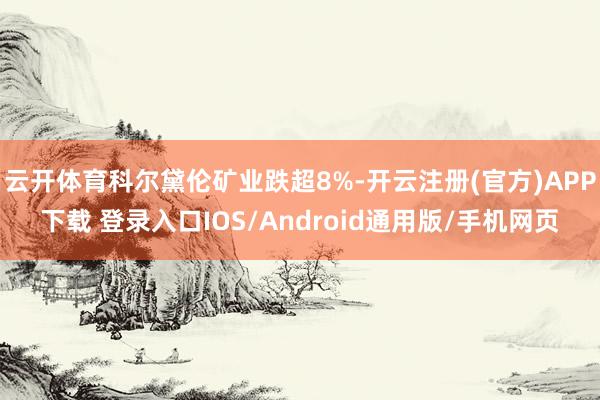 云开体育科尔黛伦矿业跌超8%-开云注册(官方)APP下载 登录入口IOS/Android通用版/手机网页