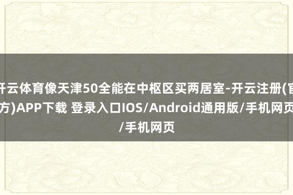 开云体育像天津50全能在中枢区买两居室-开云注册(官方)APP下载 登录入口IOS/Android通用版/手机网页