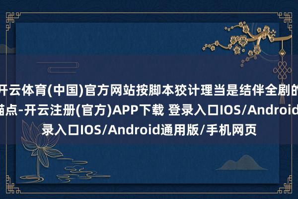 开云体育(中国)官方网站按脚本狡计理当是结伴全剧的式样支点与精神锚点-开云注册(官方)APP下载 登录入口IOS/Android通用版/手机网页