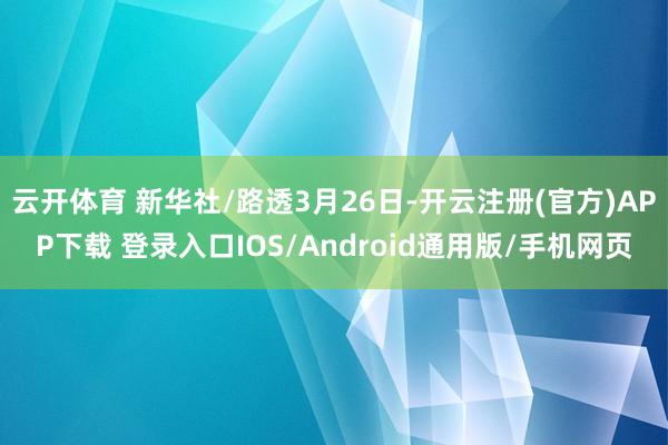 云开体育 新华社/路透3月26日-开云注册(官方)APP下载 登录入口IOS/Android通用版/手机网页