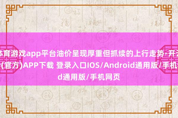 体育游戏app平台油价呈现厚重但抓续的上行走势-开云注册(官方)APP下载 登录入口IOS/Android通用版/手机网页