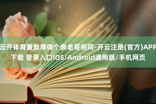 云开体育董敦厚像个衰老哥相同-开云注册(官方)APP下载 登录入口IOS/Android通用版/手机网页