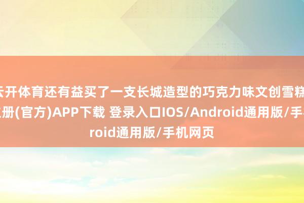 云开体育还有益买了一支长城造型的巧克力味文创雪糕-开云注册(官方)APP下载 登录入口IOS/Android通用版/手机网页