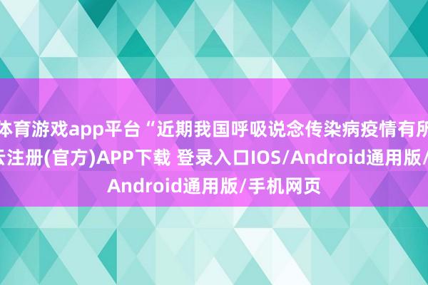体育游戏app平台“近期我国呼吸说念传染病疫情有所波动-开云注册(官方)APP下载 登录入口IOS/Android通用版/手机网页