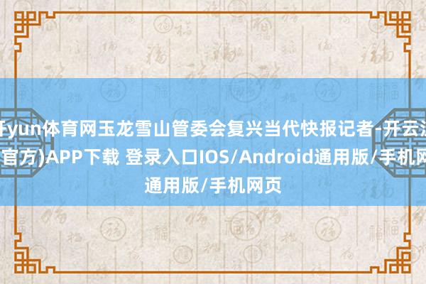 开yun体育网玉龙雪山管委会复兴当代快报记者-开云注册(官方)APP下载 登录入口IOS/Android通用版/手机网页