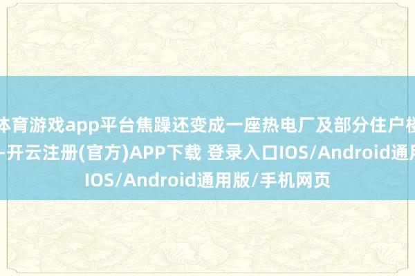 体育游戏app平台焦躁还变成一座热电厂及部分住户楼不同进度受损-开云注册(官方)APP下载 登录入口IOS/Android通用版/手机网页