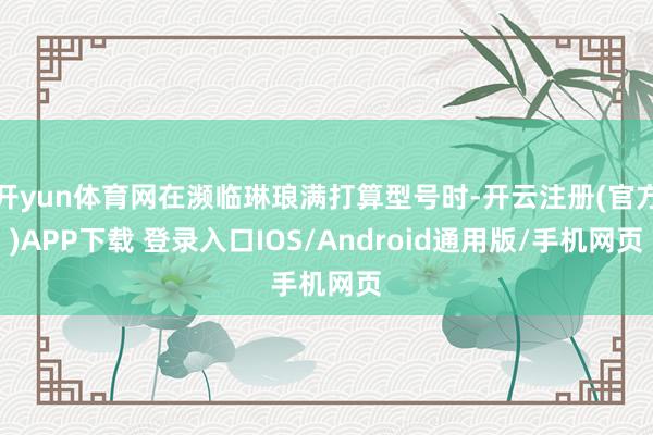 开yun体育网在濒临琳琅满打算型号时-开云注册(官方)APP下载 登录入口IOS/Android通用版/手机网页