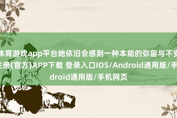 体育游戏app平台她依旧会感到一种本能的弥留与不安-开云注册(官方)APP下载 登录入口IOS/Android通用版/手机网页
