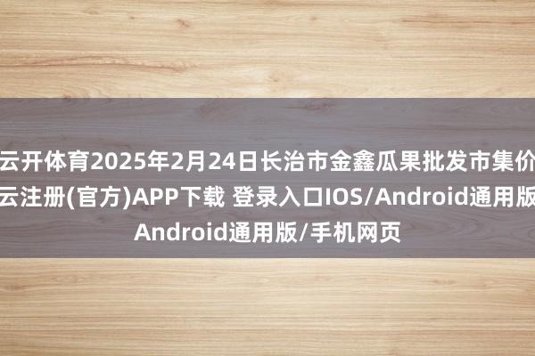 云开体育2025年2月24日长治市金鑫瓜果批发市集价钱行情-开云注册(官方)APP下载 登录入口IOS/Android通用版/手机网页