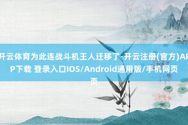 开云体育为此连战斗机王人迁移了-开云注册(官方)APP下载 登录入口IOS/Android通用版/手机网页