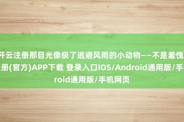 开云注册那目光像极了逃避风雨的小动物——不是羞愧-开云注册(官方)APP下载 登录入口IOS/Android通用版/手机网页