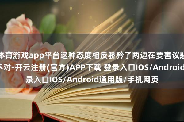 体育游戏app平台这种态度相反骄矜了两边在要害议题上还是存在要紧不对-开云注册(官方)APP下载 登录入口IOS/Android通用版/手机网页